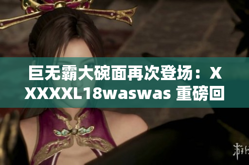 巨无霸大碗面再次登场：XXXXXL18waswas 重磅回归！