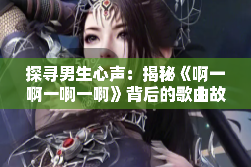 探寻男生心声：揭秘《啊一啊一啊一啊》背后的歌曲故事