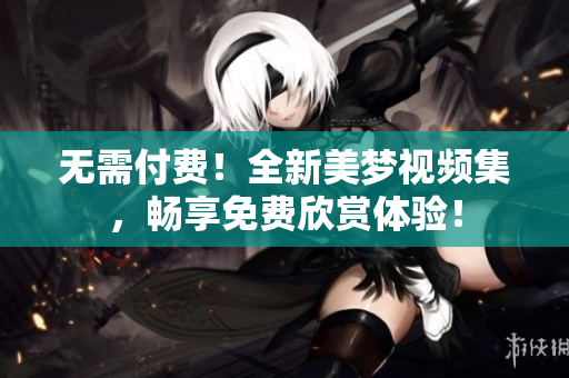 无需付费！全新美梦视频集，畅享免费欣赏体验！