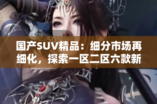国产SUV精品：细分市场再细化，探索一区二区六款新选择