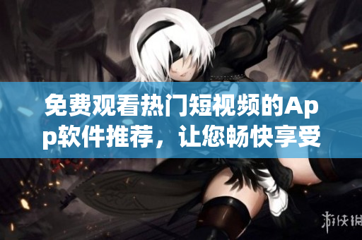 免费观看热门短视频的App软件推荐，让您畅快享受精彩内容