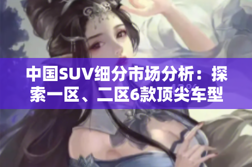 中国SUV细分市场分析：探索一区、二区6款顶尖车型