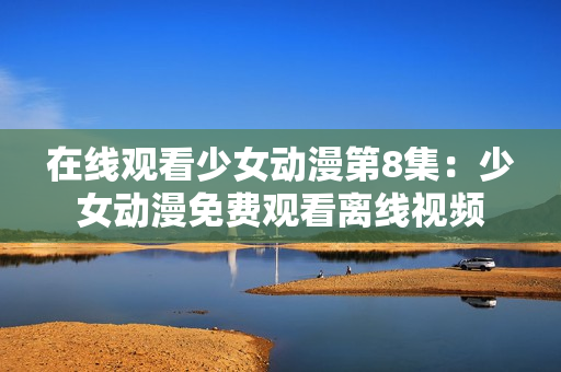 在线观看少女动漫第8集：少女动漫免费观看离线视频