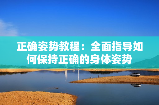 正确姿势教程：全面指导如何保持正确的身体姿势