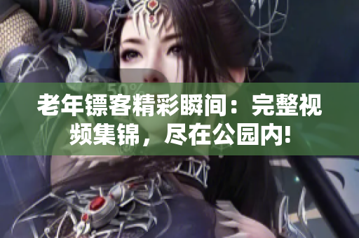 老年镖客精彩瞬间：完整视频集锦，尽在公园内!