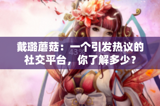 戴璐蘑菇：一个引发热议的社交平台，你了解多少？