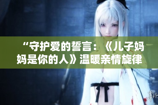 “守护爱的誓言：《儿子妈妈是你的人》温暖亲情旋律”