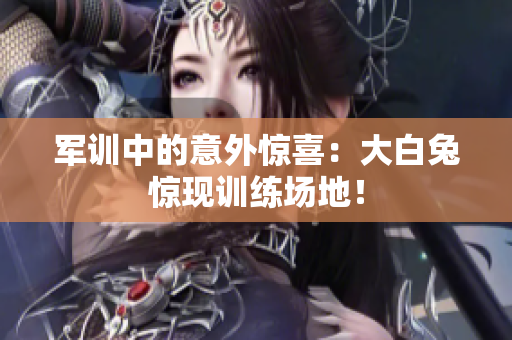 军训中的意外惊喜：大白兔惊现训练场地！