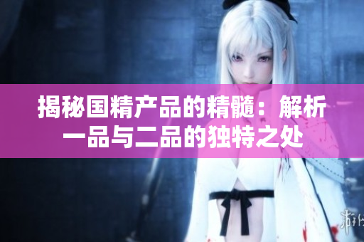 揭秘国精产品的精髓：解析一品与二品的独特之处
