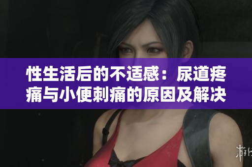 性生活后的不适感：尿道疼痛与小便刺痛的原因及解决方法