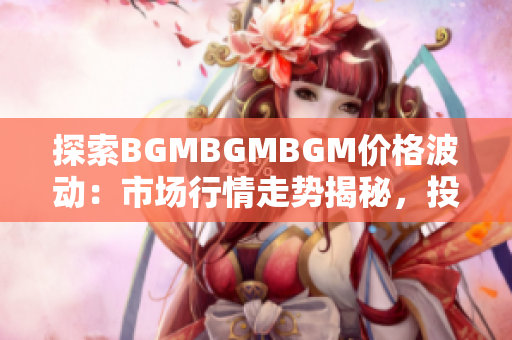 探索BGMBGMBGM价格波动：市场行情走势揭秘，投资者应如何把握？