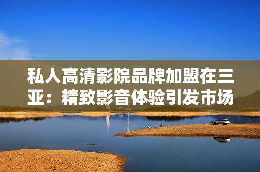 私人高清影院品牌加盟在三亚：精致影音体验引发市场热潮！