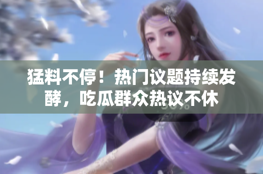 猛料不停！热门议题持续发酵，吃瓜群众热议不休