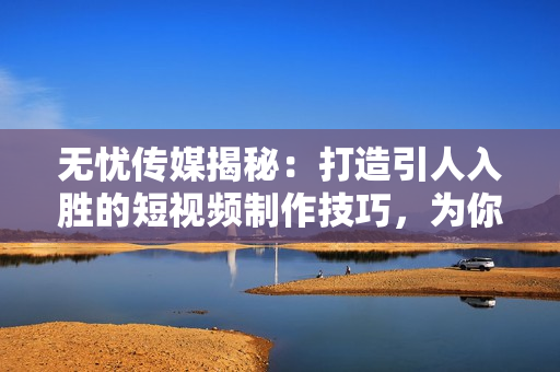 无忧传媒揭秘：打造引人入胜的短视频制作技巧，为你的内容增添精彩亮点！