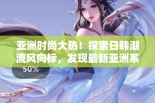 亚洲时尚大热！探索日韩潮流风向标，发现最新亚洲系列时尚趋势