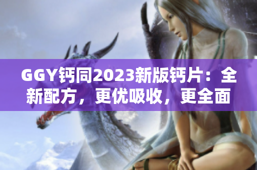 GGY钙同2023新版钙片：全新配方，更优吸收，更全面补钙！