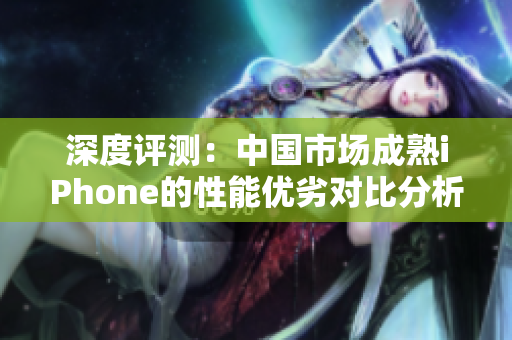 深度评测：中国市场成熟iPhone的性能优劣对比分析