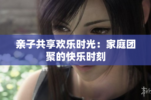 亲子共享欢乐时光：家庭团聚的快乐时刻