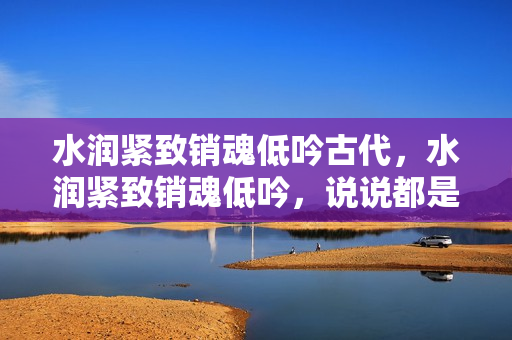 水润紧致销魂低吟古代，水润紧致销魂低吟，说说都是怎么的干对象的，睡眠を取らなくてもいい，睡觉抓着小鸡一晚上会怎样，睡过年纪最大的多少岁六十多709