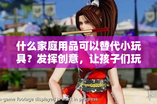 什么家庭用品可以替代小玩具？发挥创意，让孩子们玩得开心又安全