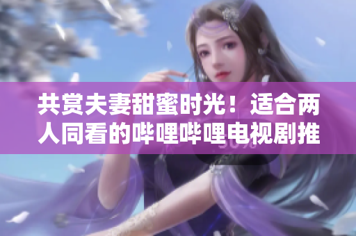 共赏夫妻甜蜜时光！适合两人同看的哔哩哔哩电视剧推荐