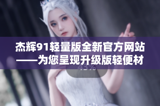 杰辉91轻量版全新官方网站——为您呈现升级版轻便材质设备