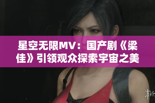 星空无限MV：国产剧《梁佳》引领观众探索宇宙之美