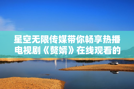 星空无限传媒带你畅享热播电视剧《赘婿》在线观看的最新动态