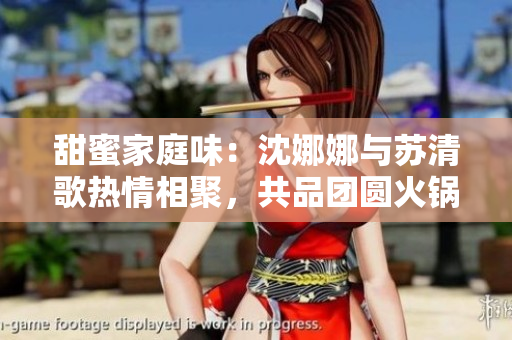 甜蜜家庭味：沈娜娜与苏清歌热情相聚，共品团圆火锅盛宴