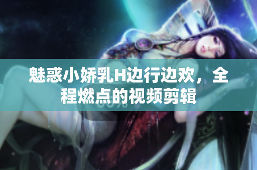 魅惑小娇乳H边行边欢，全程燃点的视频剪辑