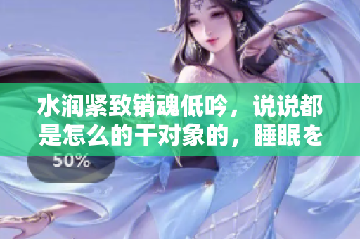 水润紧致销魂低吟，说说都是怎么的干对象的，睡眠を取らなくてもいい，睡觉抓着小鸡一晚上会怎样，睡过年纪最大的多少岁六十多，水润紧致销魂低吟古代912