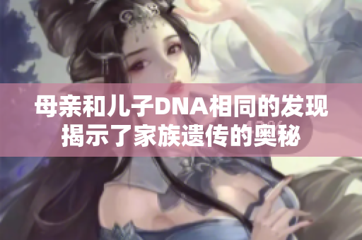 母亲和儿子DNA相同的发现揭示了家族遗传的奥秘