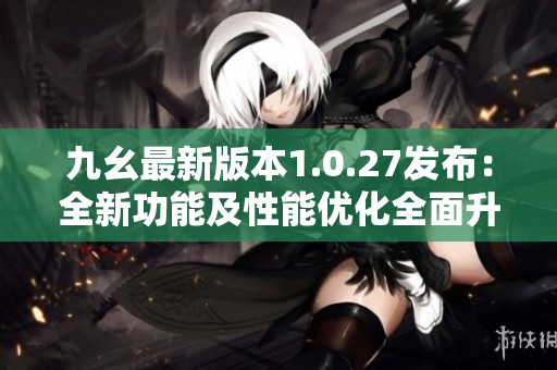 九幺最新版本1.0.27发布：全新功能及性能优化全面升级
