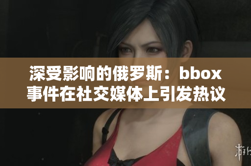 深受影响的俄罗斯：bbox事件在社交媒体上引发热议