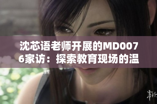 沈芯语老师开展的MD0076家访：探索教育现场的温暖与力量
