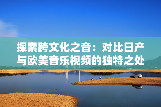 探索跨文化之音：对比日产与欧美音乐视频的独特之处