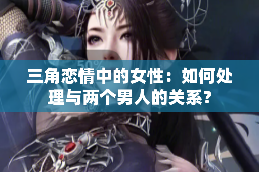 三角恋情中的女性：如何处理与两个男人的关系？