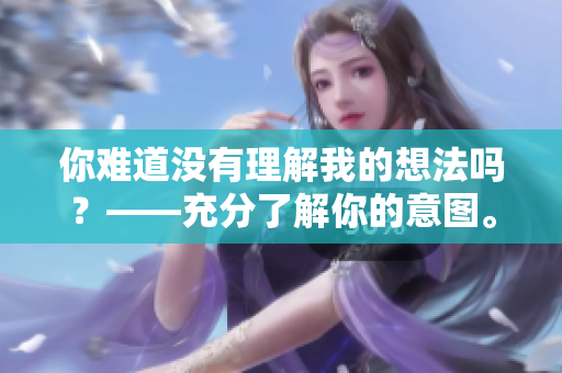 你难道没有理解我的想法吗？――充分了解你的意图。