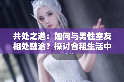 共处之道：如何与男性室友相处融洽？探讨合租生活中的沟通与协调