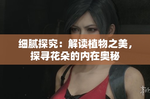 细腻探究：解读植物之美，探寻花朵的内在奥秘