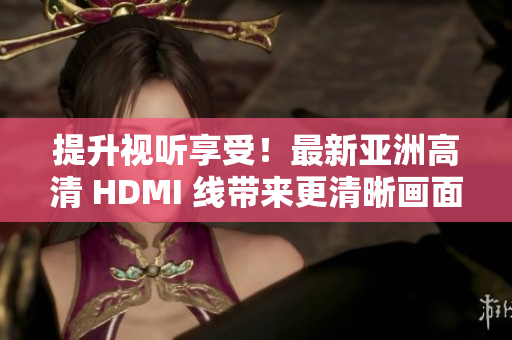 提升视听享受！最新亚洲高清 HDMI 线带来更清晰画面