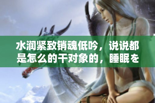 水润紧致销魂低吟，说说都是怎么的干对象的，睡眠を取らなくてもいい，睡觉抓着小鸡一晚上会怎样，睡过年纪最大的多少岁六十多，水润紧致销魂低吟古代180