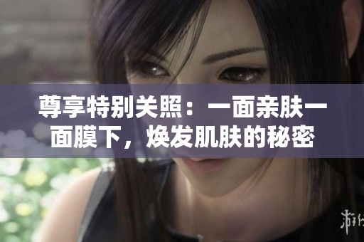 尊享特别关照：一面亲肤一面膜下，焕发肌肤的秘密