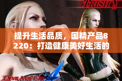 提升生活品质，国精产品8220：打造健康美好生活的必备利器