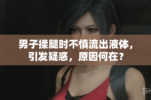 男子揉腿时不慎流出液体，引发疑惑，原因何在？