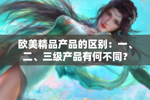 欧美精品产品的区别：一、二、三级产品有何不同？
