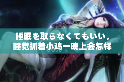 睡眠を取らなくてもいい，睡觉抓着小鸡一晚上会怎样，睡过年纪最大的多少岁六十多，水润紧致销魂低吟古代，水润紧致销魂低吟，说说都是怎么的干对象的586