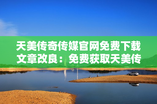 天美传奇传媒官网免费下载文章改良：免费获取天美传奇传媒官网最新资讯