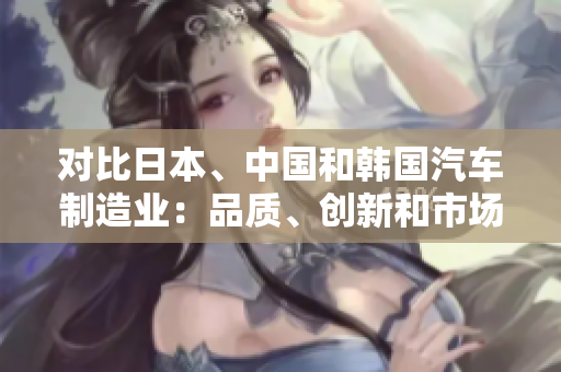 对比日本、中国和韩国汽车制造业：品质、创新和市场竞争力分析