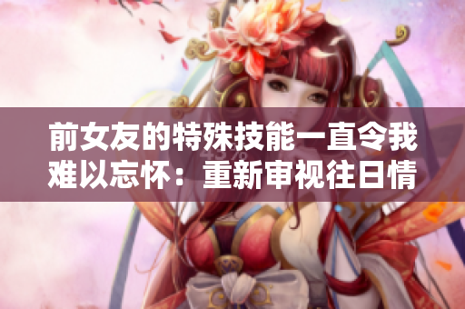 前女友的特殊技能一直令我难以忘怀：重新审视往日情缘